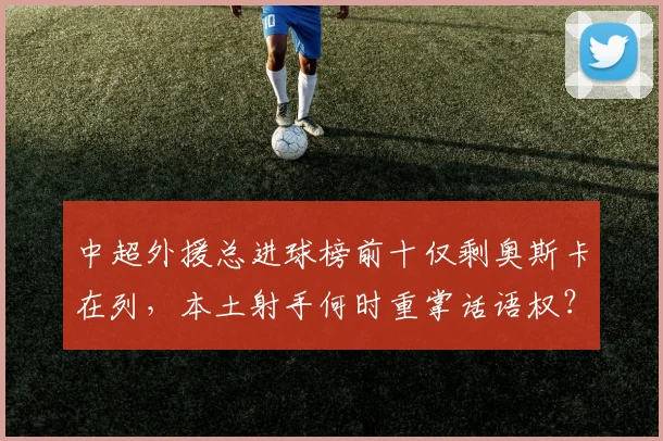 中超外援总进球榜前十仅剩奥斯卡在列，本土射手何时重掌话语权？