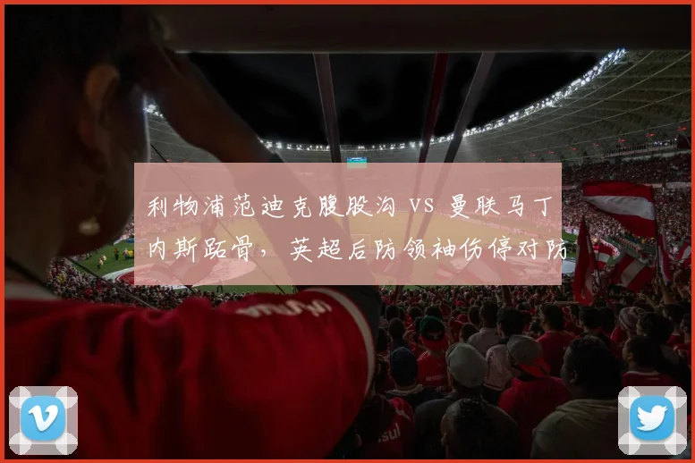 利物浦范迪克腹股沟 vs 曼联马丁内斯跖骨，英超后防领袖伤停对防线影响对比