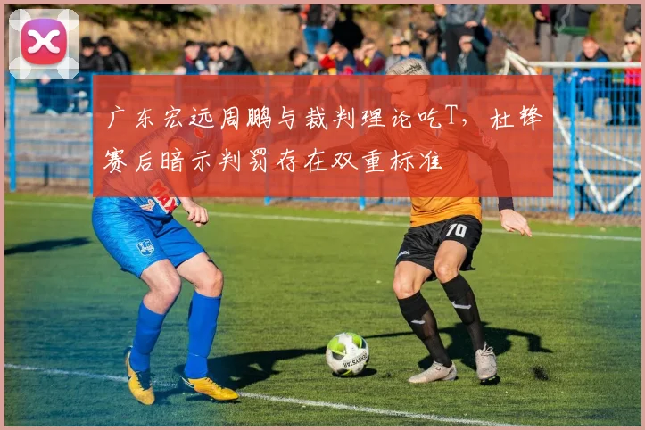 广东宏远周鹏与裁判理论吃T，杜锋赛后暗示判罚存在双重标准
