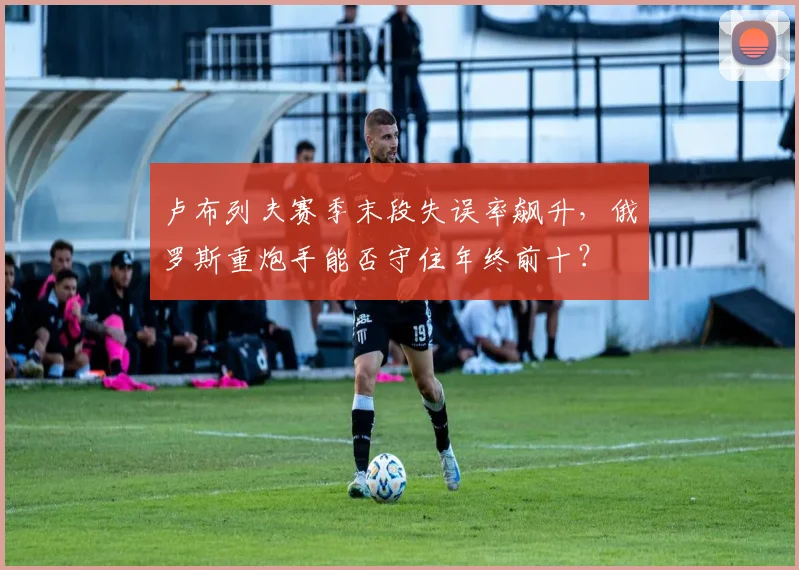 卢布列夫赛季末段失误率飙升，俄罗斯重炮手能否守住年终前十？