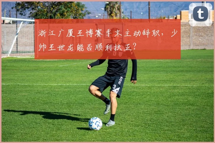 浙江广厦王博赛季末主动辞职，少帅王世龙能否顺利扶正？
