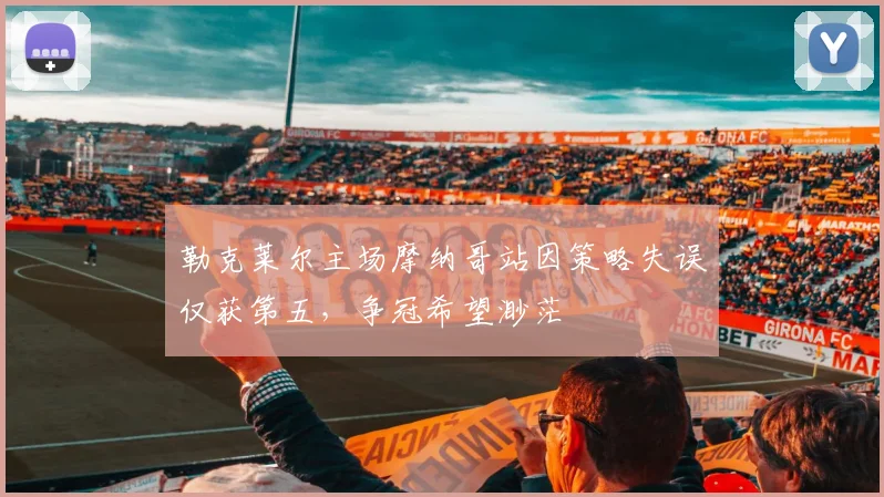 勒克莱尔主场摩纳哥站因策略失误仅获第五，争冠希望渺茫