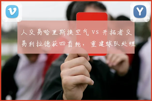 人交易哈里斯换空气 vs 开拓者交易利拉德获四首轮，重建球队处理功勋方式对比