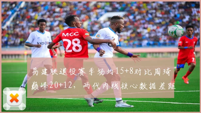 易建联退役赛季场均15+8对比周琦巅峰20+12，两代内线核心数据差距几何？