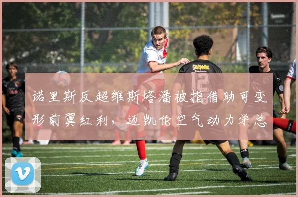 诺里斯反超维斯塔潘被指借助可变形前翼红利，迈凯伦空气动力学总监回应“全队合规”火药味十足