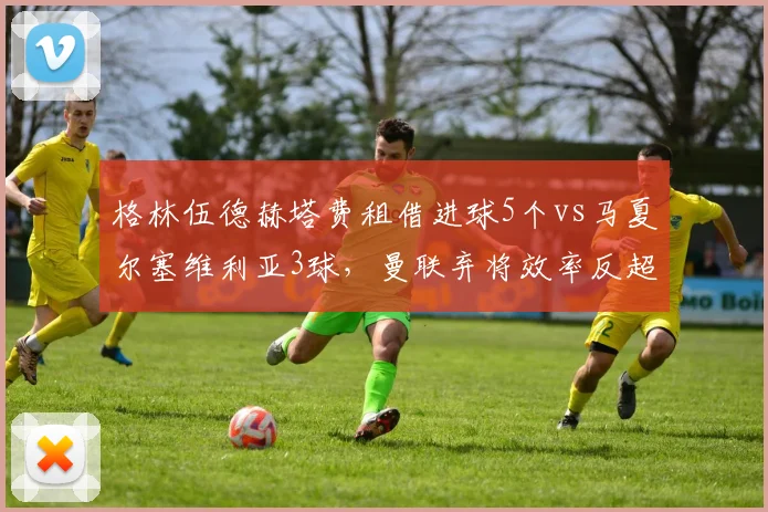 格林伍德赫塔费租借进球5个vs马夏尔塞维利亚3球，曼联弃将效率反超留队旧将