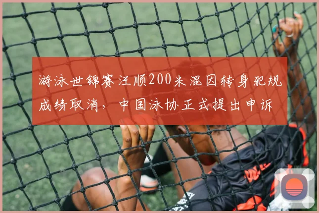 游泳世锦赛汪顺200米混因转身犯规成绩取消，中国泳协正式提出申诉